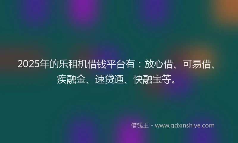 2025年的乐租机借钱平台有：放心借、可易借、疾融金、速贷通、快融宝等。