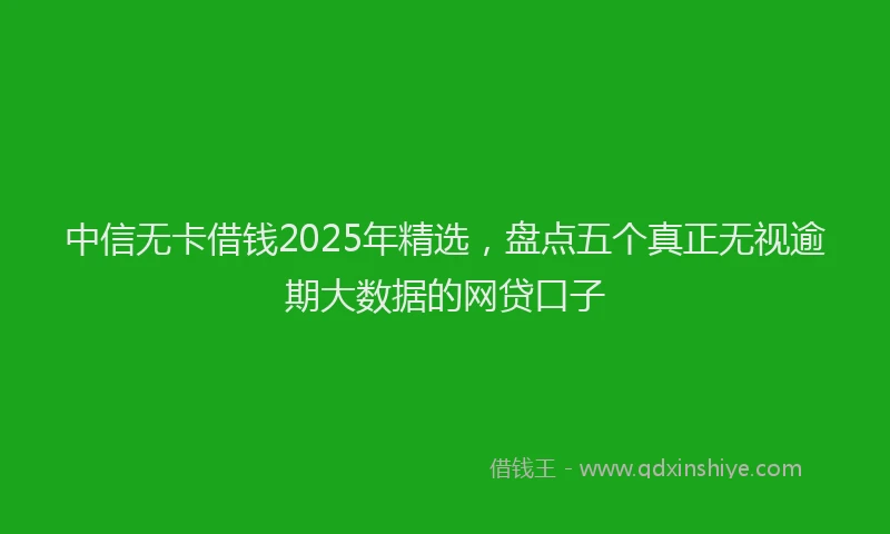 中信无卡借钱2025年精选，盘点五个真正无视逾期大数据的网贷口子