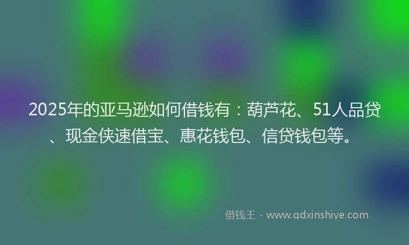2025年的亚马逊如何借钱有：葫芦花、51人品贷、现金侠速借宝、惠花钱包、信贷钱包等。