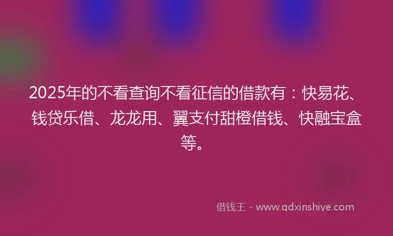 2025年的不看查询不看征信的借款有：快易花、钱贷乐借、龙龙用、翼支付甜橙借钱、快融宝盒等。