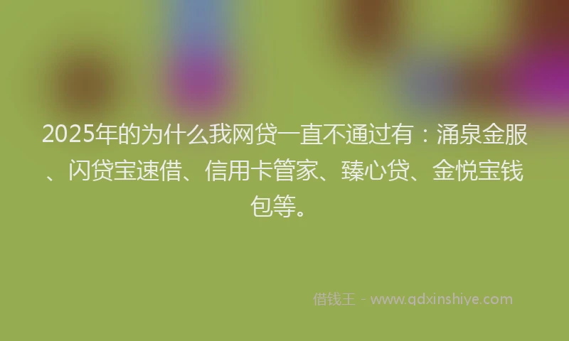 2025年的为什么我网贷一直不通过有：涌泉金服、闪贷宝速借、信用卡管家、臻心贷、金悦宝钱包等。