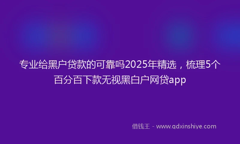 专业给黑户贷款的可靠吗2025年精选，梳理5个百分百下款无视黑白户网贷app