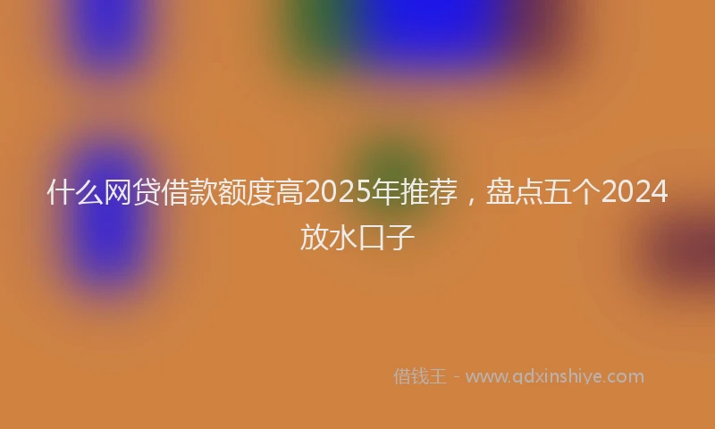 什么网贷借款额度高2025年推荐，盘点五个2024放水口子