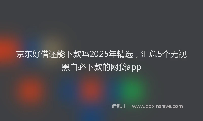 京东好借还能下款吗2025年精选，汇总5个无视黑白必下款的网贷app