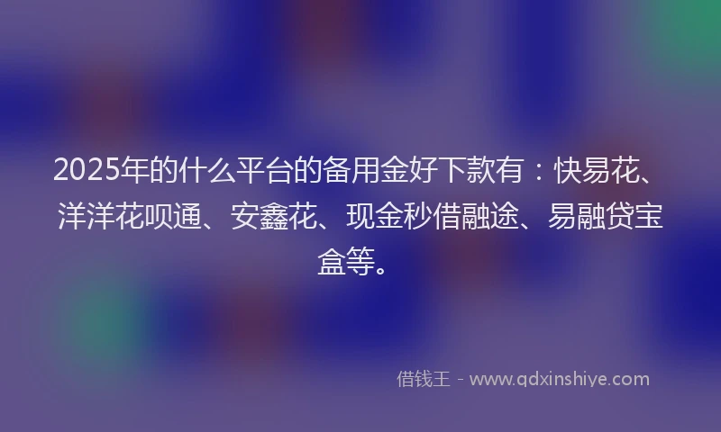 2025年的什么平台的备用金好下款有：快易花、洋洋花呗通、安鑫花、现金秒借融途、易融贷宝盒等。
