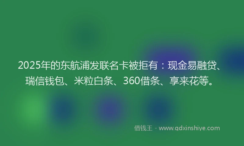 2025年的东航浦发联名卡被拒有：现金易融贷、瑞信钱包、米粒白条、360借条、享来花等。