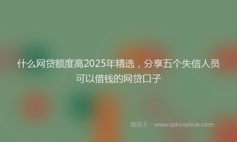 什么网贷额度高2025年精选，分享五个失信人员可以借钱的网贷口子