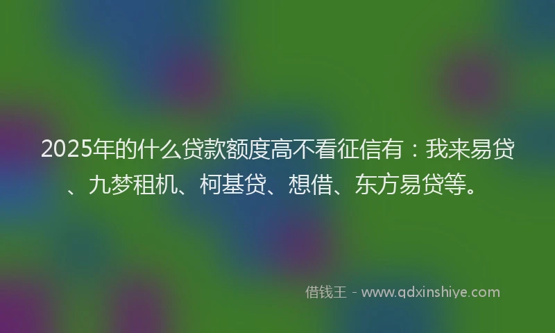2025年的什么贷款额度高不看征信有：我来易贷、九梦租机、柯基贷、想借、东方易贷等。