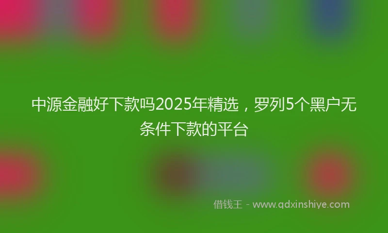 中源金融好下款吗2025年精选，罗列5个黑户无条件下款的平台
