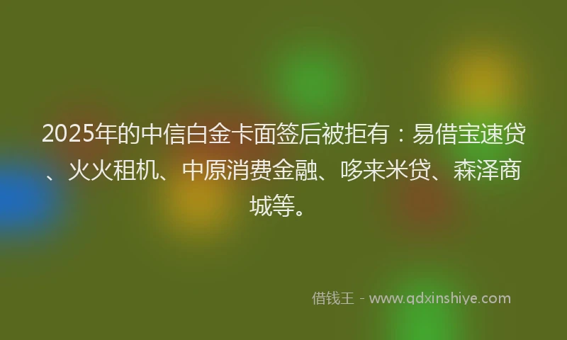 2025年的中信白金卡面签后被拒有：易借宝速贷、火火租机、中原消费金融、哆来米贷、森泽商城等。