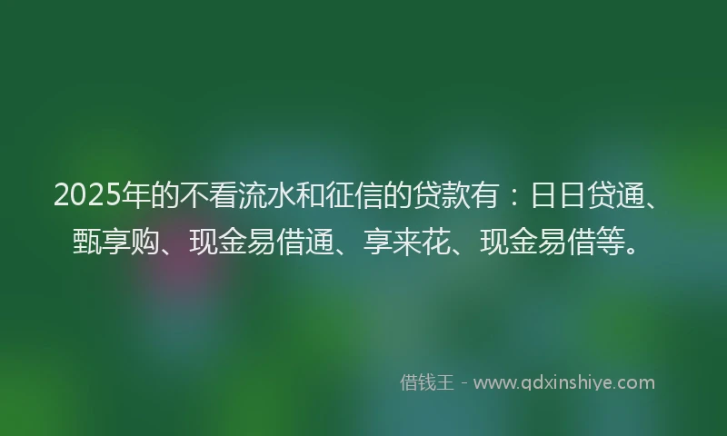 2025年的不看流水和征信的贷款有：日日贷通、甄享购、现金易借通、享来花、现金易借等。
