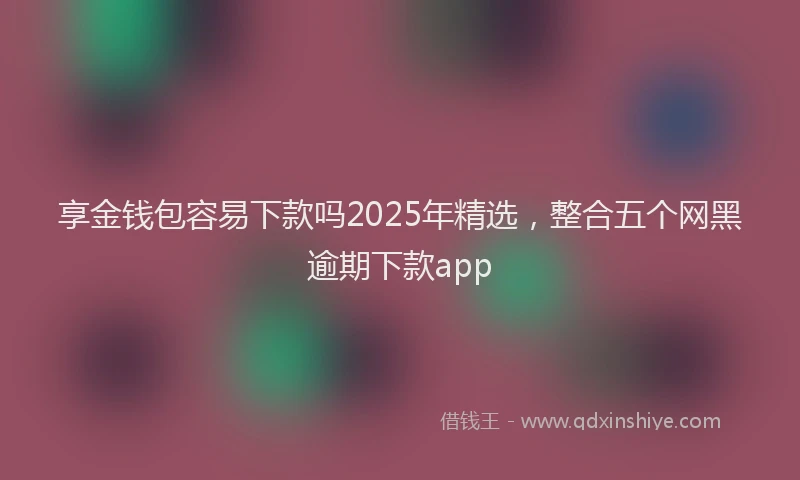 享金钱包容易下款吗2025年精选，整合五个网黑逾期下款app