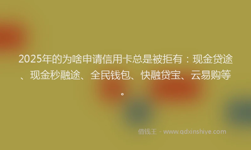 2025年的为啥申请信用卡总是被拒有：现金贷途、现金秒融途、全民钱包、快融贷宝、云易购等。