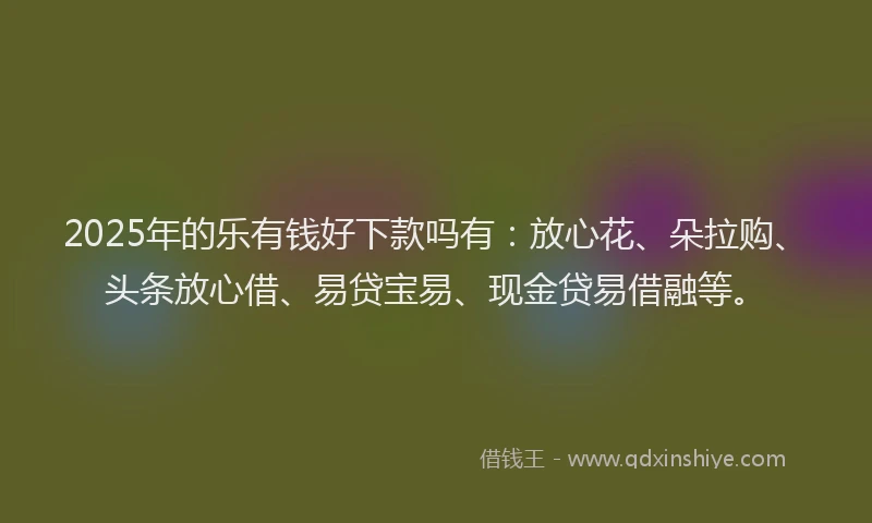 2025年的乐有钱好下款吗有：放心花、朵拉购、头条放心借、易贷宝易、现金贷易借融等。