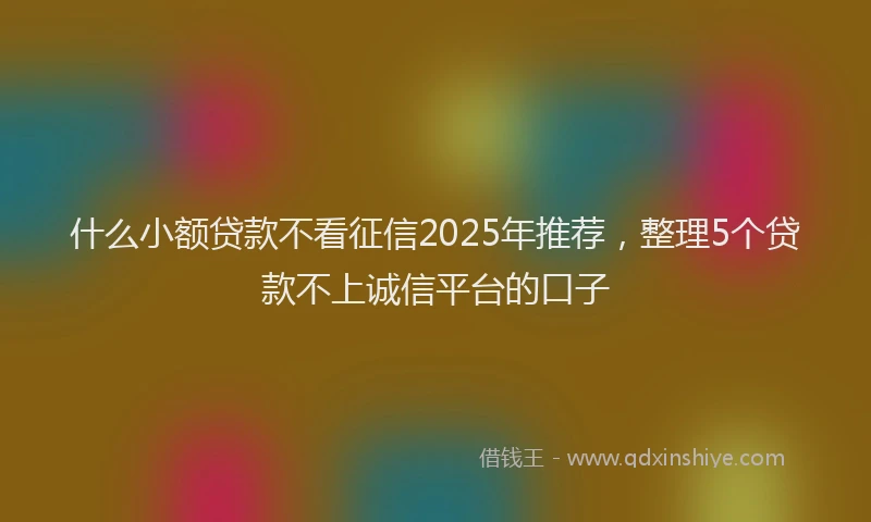 什么小额贷款不看征信2025年推荐，整理5个贷款不上诚信平台的口子