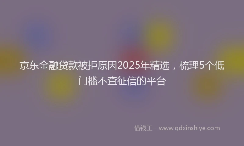 京东金融贷款被拒原因2025年精选，梳理5个低门槛不查征信的平台