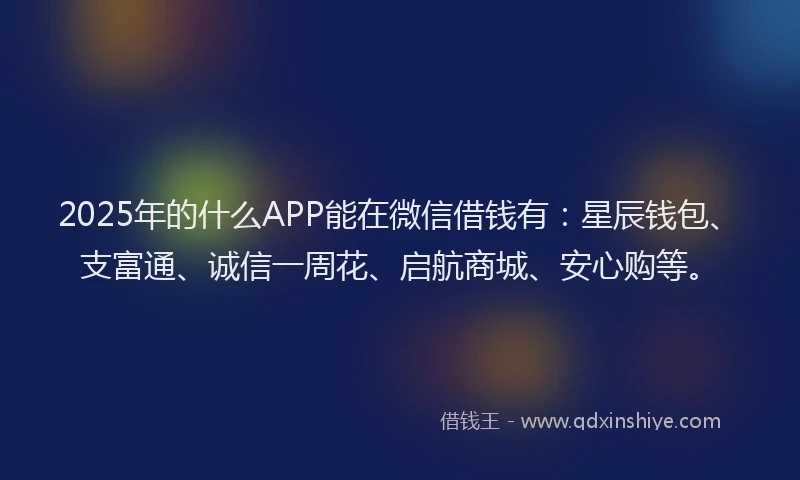 2025年的什么APP能在微信借钱有：星辰钱包、支富通、诚信一周花、启航商城、安心购等。