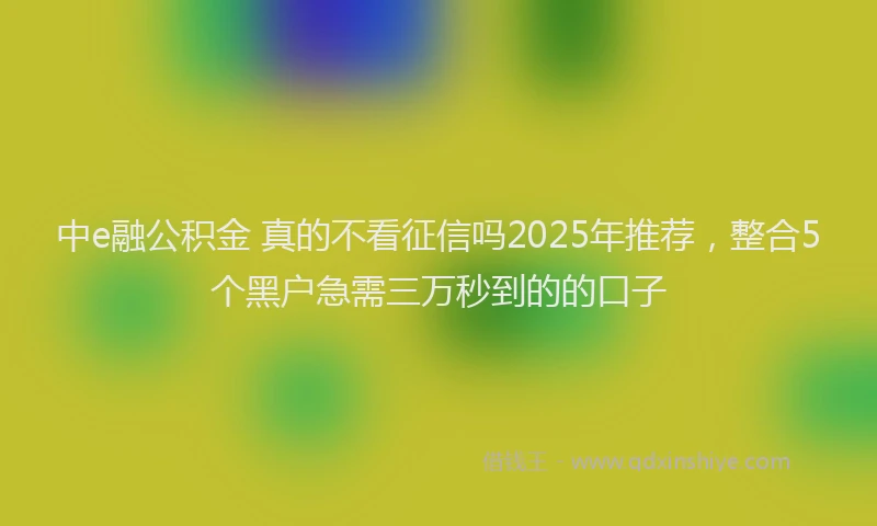 中e融公积金 真的不看征信吗2025年推荐，整合5个黑户急需三万秒到的的口子