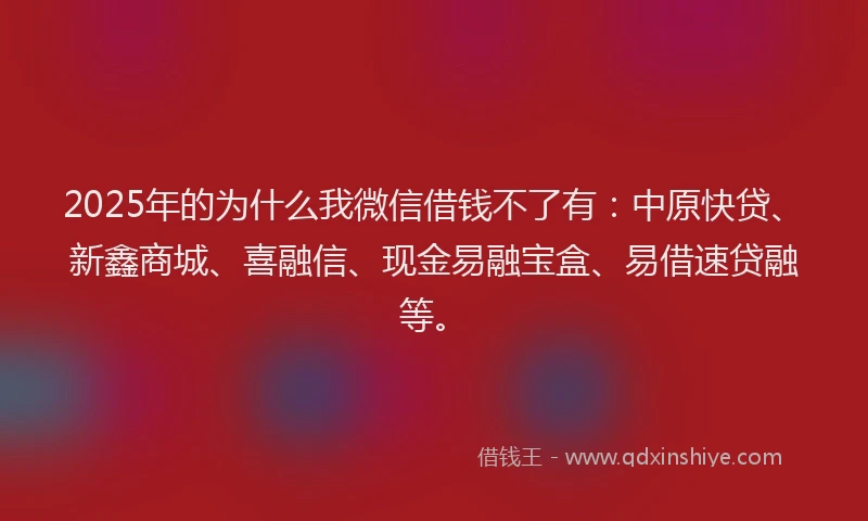 2025年的为什么我微信借钱不了有：中原快贷、新鑫商城、喜融信、现金易融宝盒、易借速贷融等。