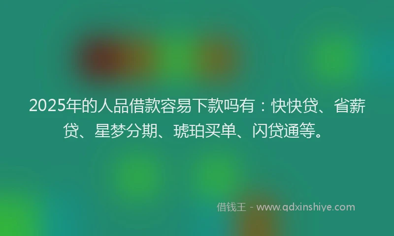 2025年的人品借款容易下款吗有：快快贷、省薪贷、星梦分期、琥珀买单、闪贷通等。