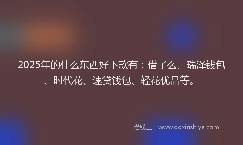 2025年的什么东西好下款有：借了么、瑞泽钱包、时代花、速贷钱包、轻花优品等。