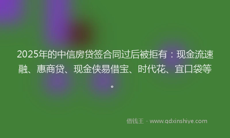 2025年的中信房贷签合同过后被拒有：现金流速融、惠商贷、现金侠易借宝、时代花、宜口袋等。