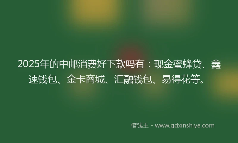 2025年的中邮消费好下款吗有：现金蜜蜂贷、鑫速钱包、金卡商城、汇融钱包、易得花等。