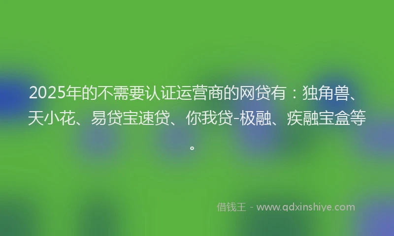 2025年的不需要认证运营商的网贷有：独角兽、天小花、易贷宝速贷、你我贷-极融、疾融宝盒等。