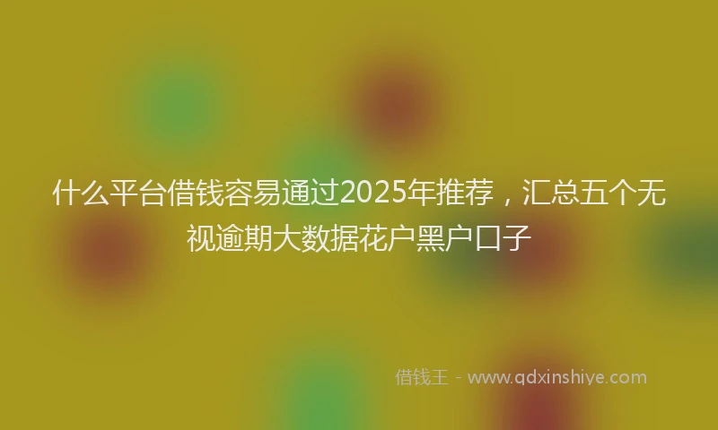 什么平台借钱容易通过2025年推荐，汇总五个无视逾期大数据花户黑户口子