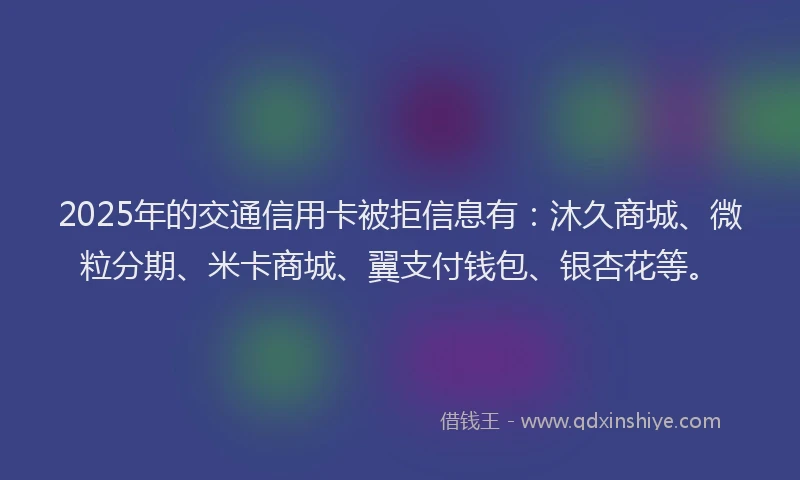 2025年的交通信用卡被拒信息有：沐久商城、微粒分期、米卡商城、翼支付钱包、银杏花等。