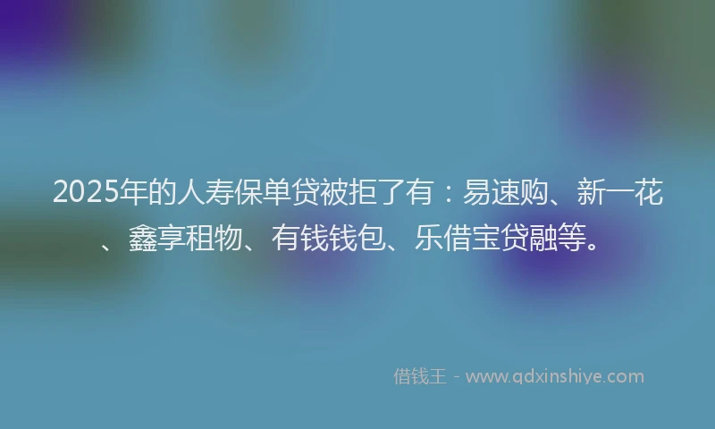 2025年的人寿保单贷被拒了有：易速购、新一花、鑫享租物、有钱钱包、乐借宝贷融等。
