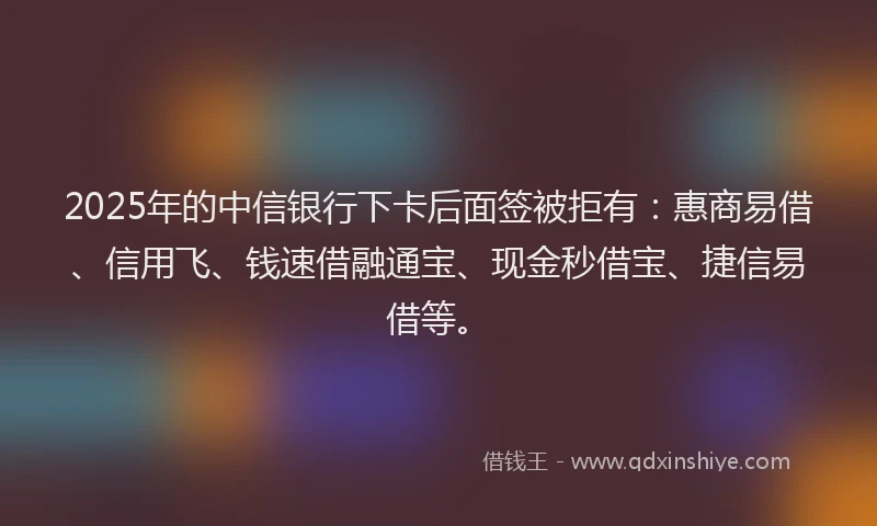 2025年的中信银行下卡后面签被拒有：惠商易借、信用飞、钱速借融通宝、现金秒借宝、捷信易借等。