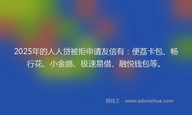 2025年的人人贷被拒申请友信有：便荔卡包、畅行花、小金鸽、极速易借、融悦钱包等。