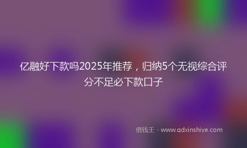 亿融好下款吗2025年推荐，归纳5个无视综合评分不足必下款口子