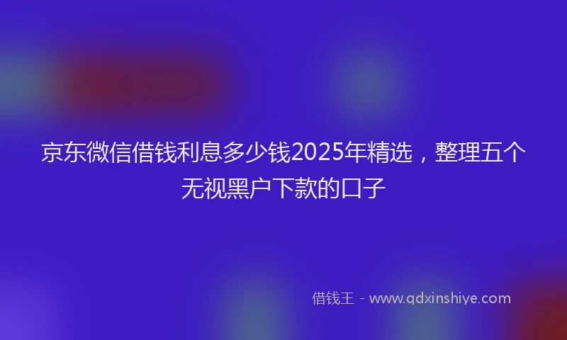 京东微信借钱利息多少钱2025年精选，整理五个无视黑户下款的口子