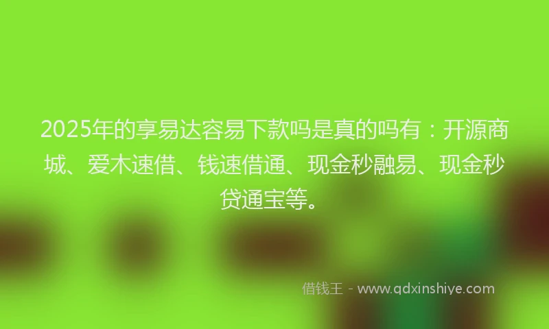 2025年的享易达容易下款吗是真的吗有：开源商城、爱木速借、钱速借通、现金秒融易、现金秒贷通宝等。