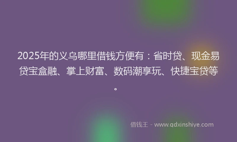 2025年的义乌哪里借钱方便有：省时贷、现金易贷宝盒融、掌上财富、数码潮享玩、快捷宝贷等。