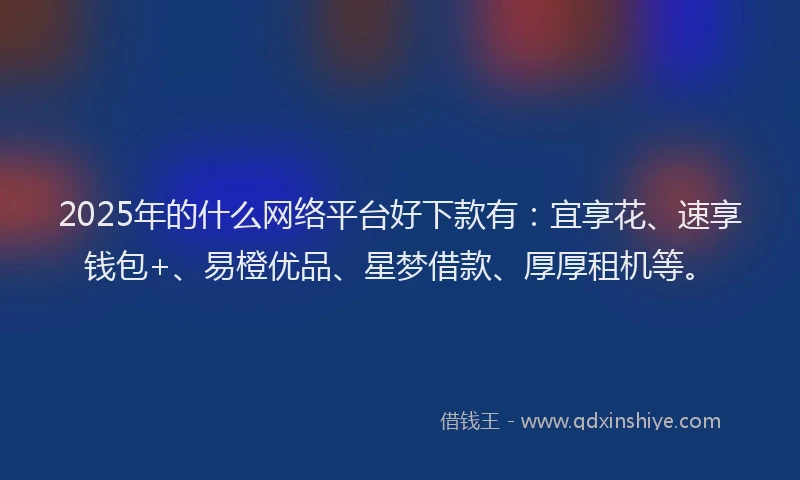 2025年的什么网络平台好下款有：宜享花、速享钱包+、易橙优品、星梦借款、厚厚租机等。