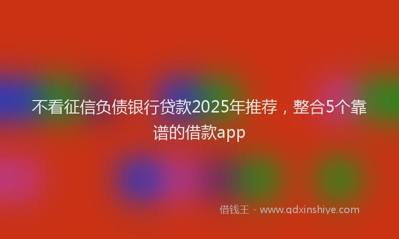 不看征信负债银行贷款2025年推荐，整合5个靠谱的借款app