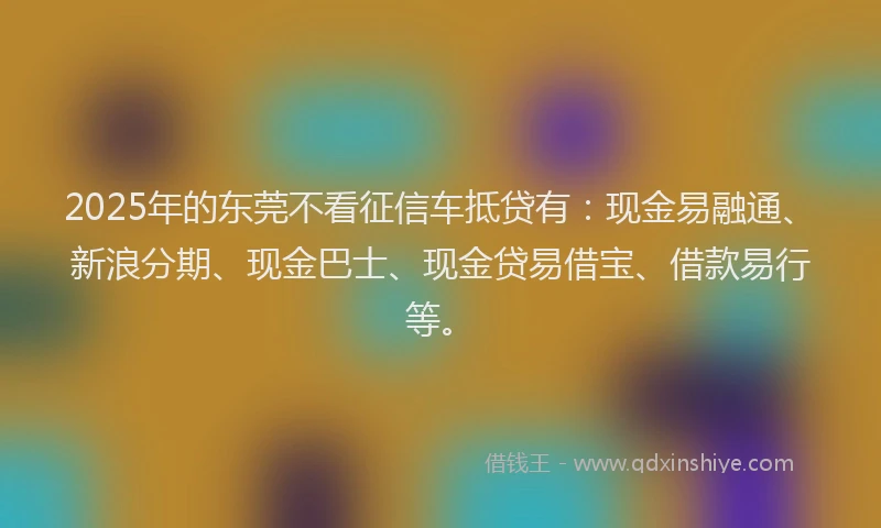 2025年的东莞不看征信车抵贷有：现金易融通、新浪分期、现金巴士、现金贷易借宝、借款易行等。