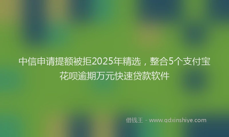 中信申请提额被拒2025年精选，整合5个支付宝花呗逾期万元快速贷款软件
