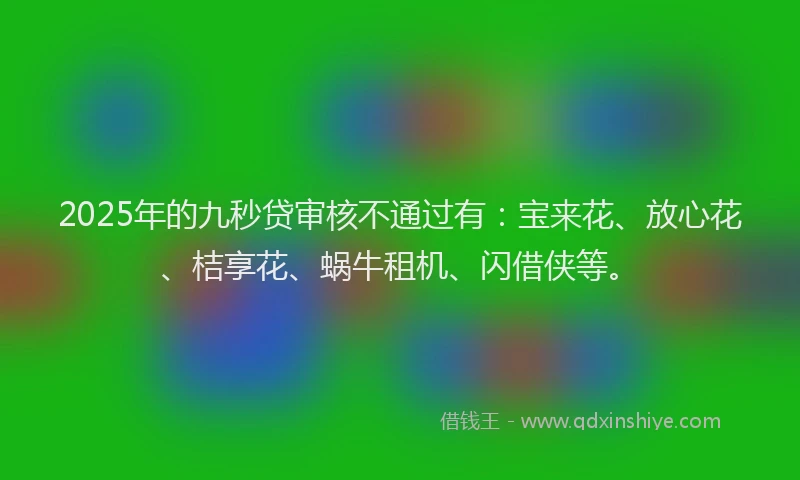 2025年的九秒贷审核不通过有：宝来花、放心花、桔享花、蜗牛租机、闪借侠等。