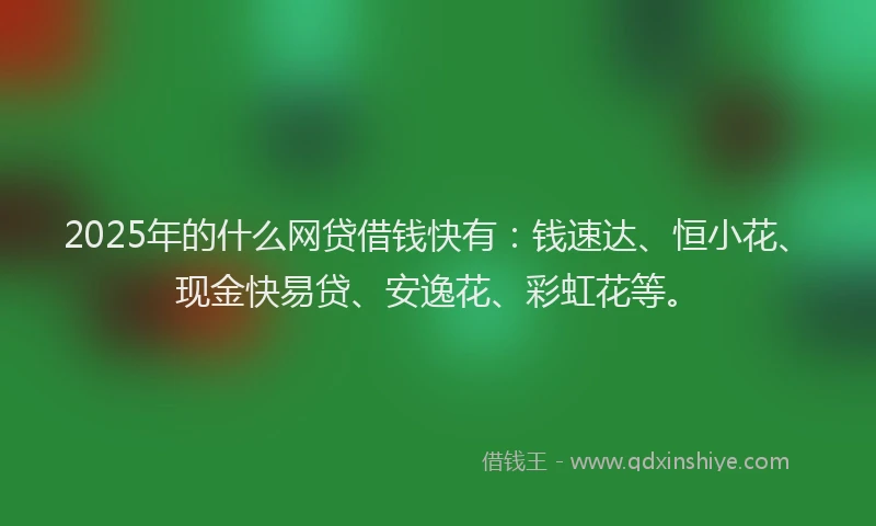 2025年的什么网贷借钱快有：钱速达、恒小花、现金快易贷、安逸花、彩虹花等。