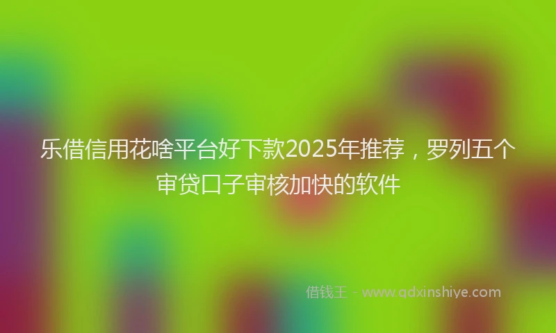 乐借信用花啥平台好下款2025年推荐，罗列五个审贷口子审核加快的软件