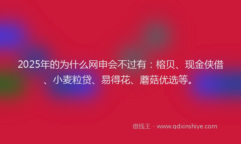 2025年的为什么网申会不过有：榕贝、现金侠借、小麦粒贷、易得花、蘑菇优选等。
