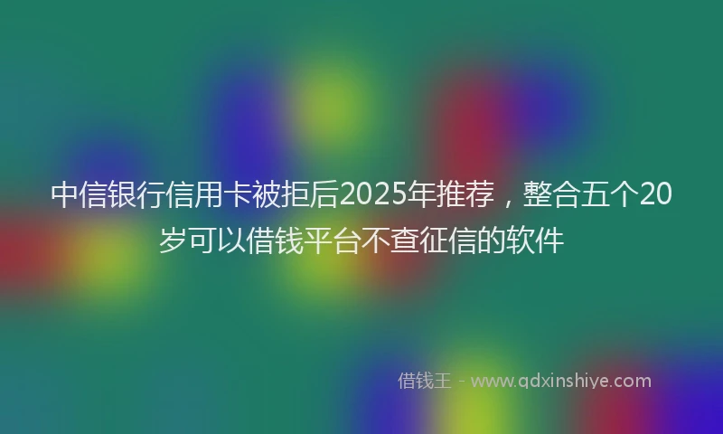 中信银行信用卡被拒后2025年推荐，整合五个20岁可以借钱平台不查征信的软件