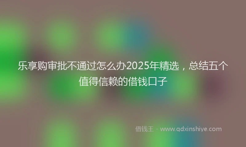 乐享购审批不通过怎么办2025年精选，总结五个值得信赖的借钱口子