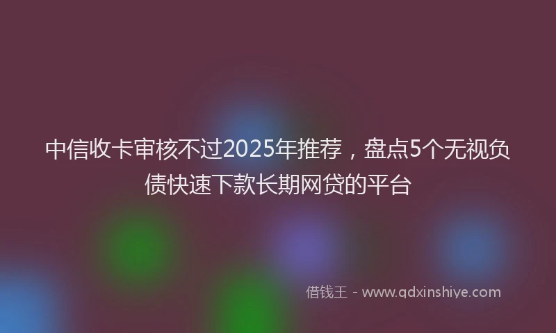 中信收卡审核不过2025年推荐，盘点5个无视负债快速下款长期网贷的平台