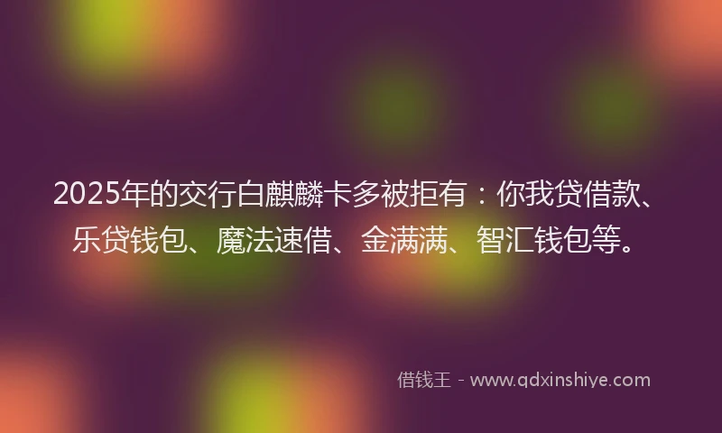 2025年的交行白麒麟卡多被拒有：你我贷借款、乐贷钱包、魔法速借、金满满、智汇钱包等。