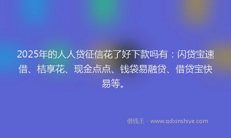 2025年的人人贷征信花了好下款吗有：闪贷宝速借、桔享花、现金点点、钱袋易融贷、借贷宝快易等。